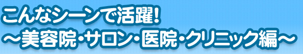 こんなシーンで活躍！～美容院・サロン・医院・クリニック編～